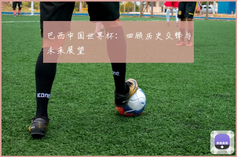 巴西中国世界杯:回顾历史交锋与未来展望