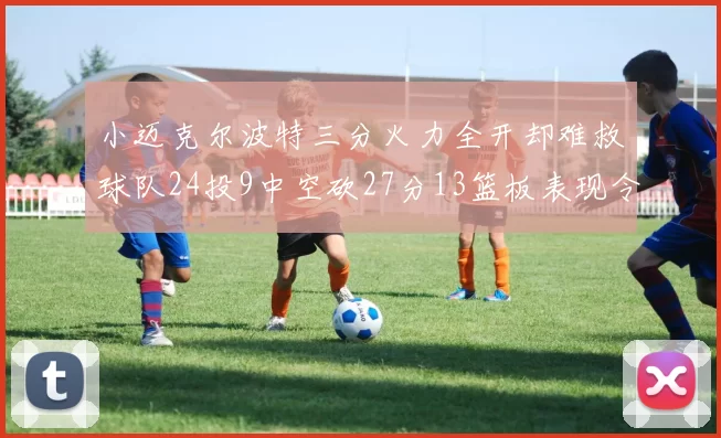 小迈克尔波特三分火力全开却难救球队24投9中空砍27分13篮板表现令人唏嘘
