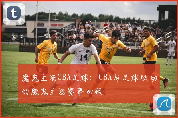 魔鬼主场CBA足球:CBA与足球联动的魔鬼主场赛事回顾