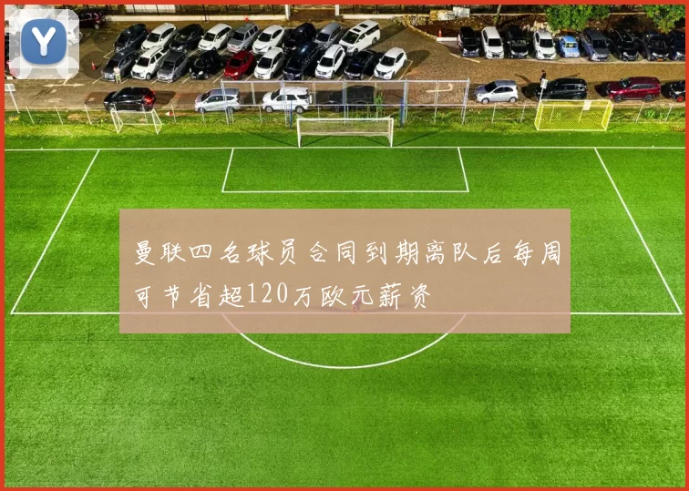 曼联四名球员合同到期离队后每周可节省超120万欧元薪资