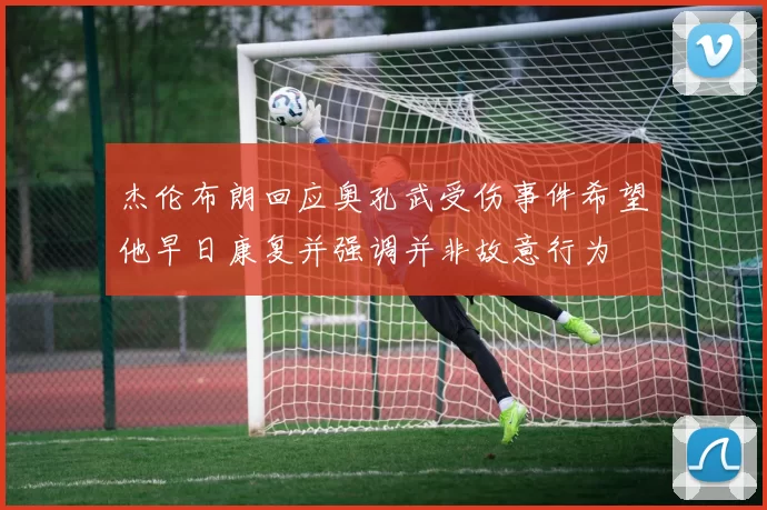 杰伦布朗回应奥孔武受伤事件希望他早日康复并强调并非故意行为