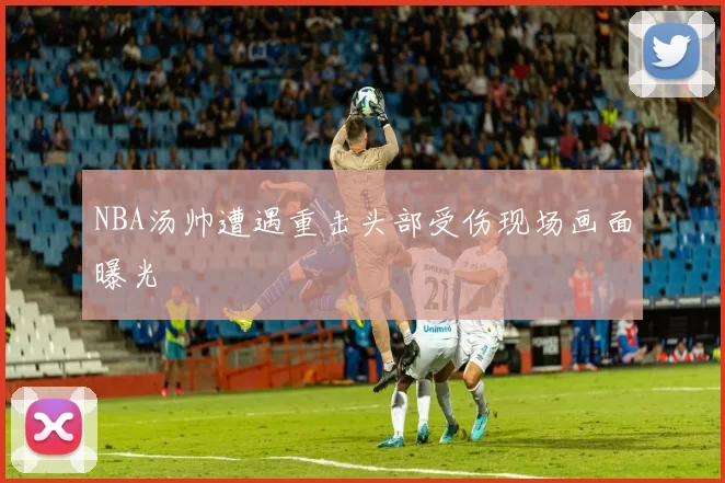 NBA汤帅遭遇重击头部受伤现场画面曝光