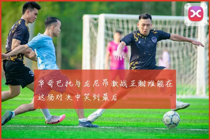 华奇巴托与龙尼昂激战正酣谁能在这场对决中笑到最后