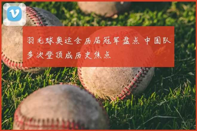 羽毛球奥运会历届冠军盘点 中国队多次登顶成历史焦点