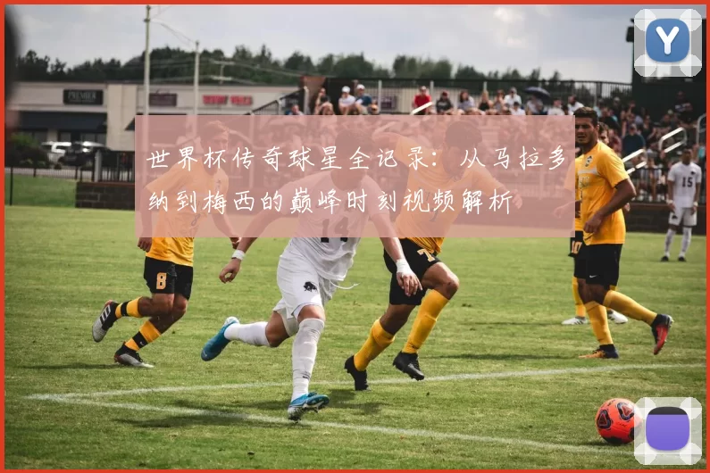 世界杯传奇球星全记录:从马拉多纳到梅西的巅峰时刻视频解析
