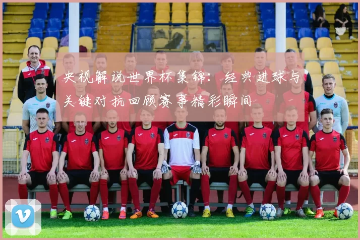 央视解说世界杯集锦:经典进球与关键对抗回顾赛事精彩瞬间