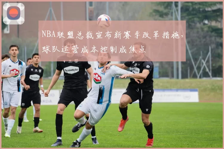 NBA联盟总裁宣布新赛季改革措施,球队运营成本控制成焦点