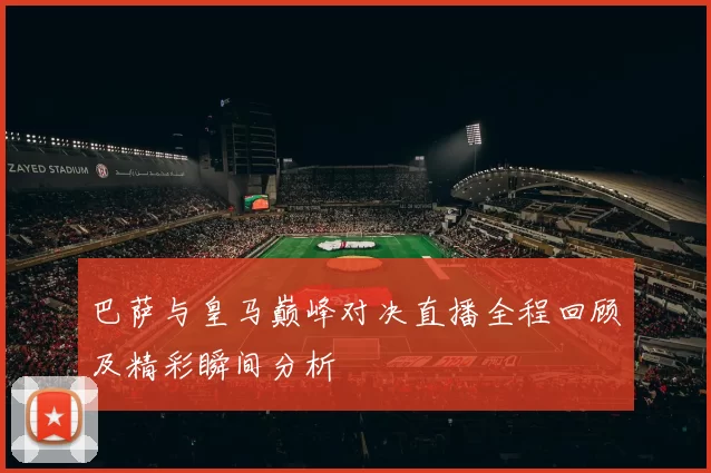 巴萨与皇马巅峰对决直播全程回顾及精彩瞬间分析
