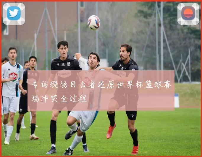 专访现场目击者还原世界杯篮球赛场冲突全过程