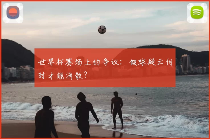 世界杯赛场上的争议:假球疑云何时才能消散?