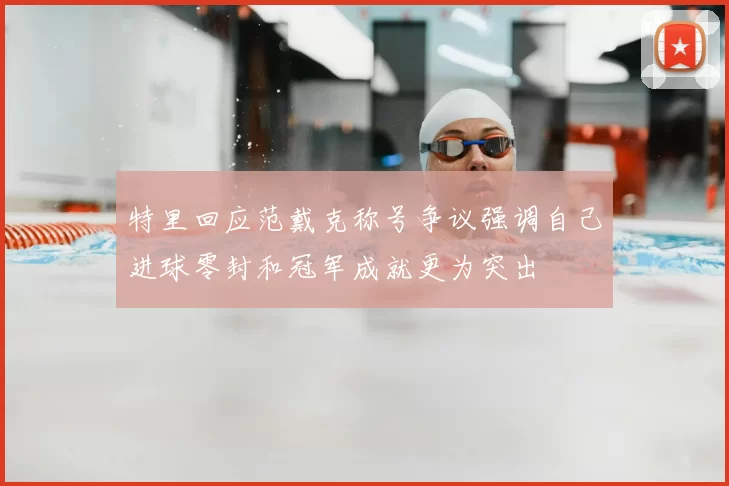特里回应范戴克称号争议强调自己进球零封和冠军成就更为突出