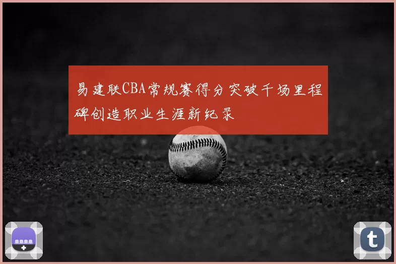 易建联CBA常规赛得分突破千场里程碑创造职业生涯新纪录
