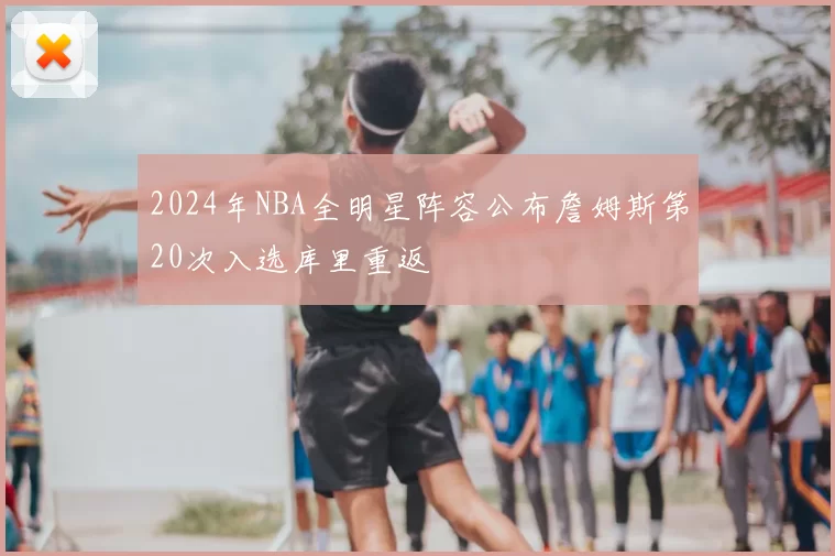 2024年NBA全明星阵容公布詹姆斯第20次入选库里重返