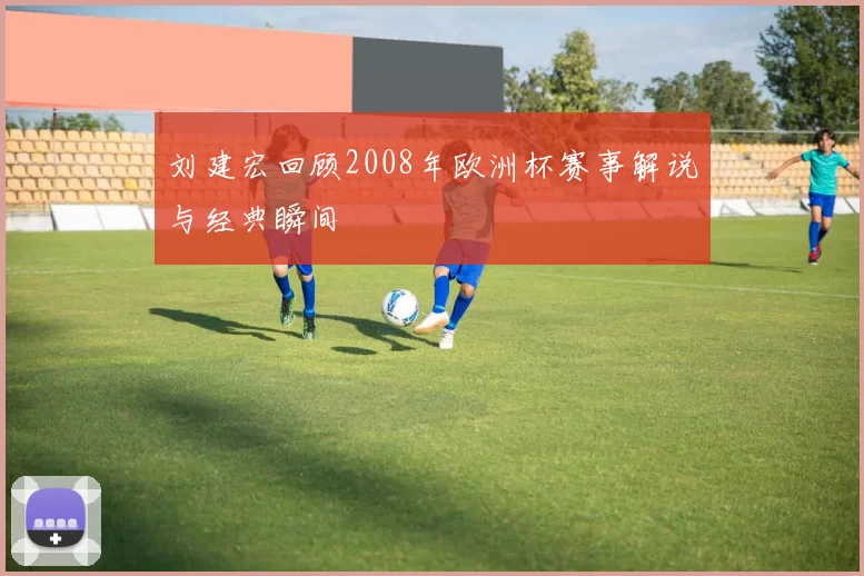 刘建宏回顾2008年欧洲杯赛事解说与经典瞬间