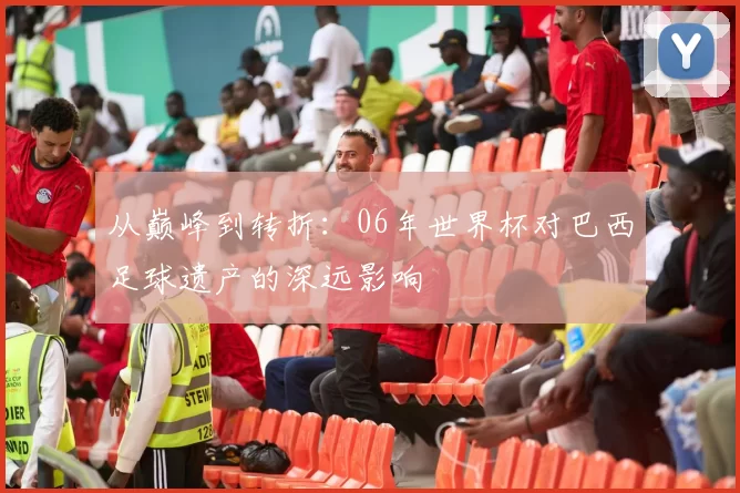 从巅峰到转折：06年世界杯对巴西足球遗产的深远影响