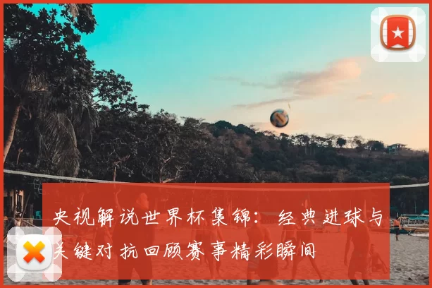 央视解说世界杯集锦:经典进球与关键对抗回顾赛事精彩瞬间