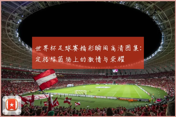 世界杯足球赛精彩瞬间高清图集：定格绿茵场上的激情与荣耀