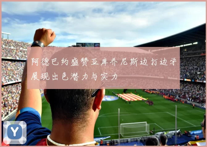 阿德巴约盛赞亚库乔尼斯边打边学展现出色潜力与实力