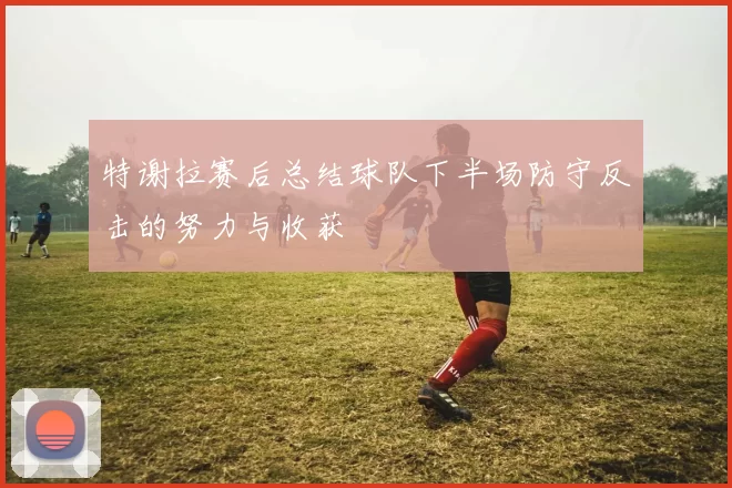 特谢拉赛后总结球队下半场防守反击的努力与收获
