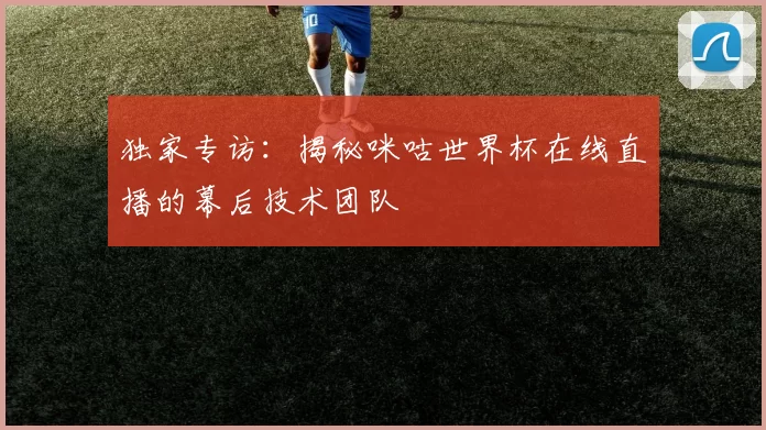 独家专访:揭秘咪咕世界杯在线直播的幕后技术团队