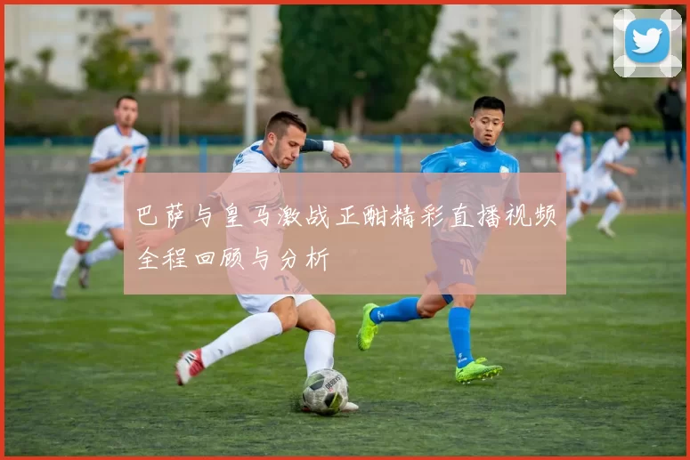 巴萨与皇马激战正酣精彩直播视频全程回顾与分析