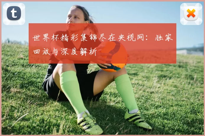 世界杯精彩集锦尽在央视网:独家回放与深度解析