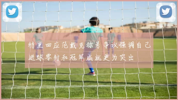 特里回应范戴克称号争议强调自己进球零封和冠军成就更为突出
