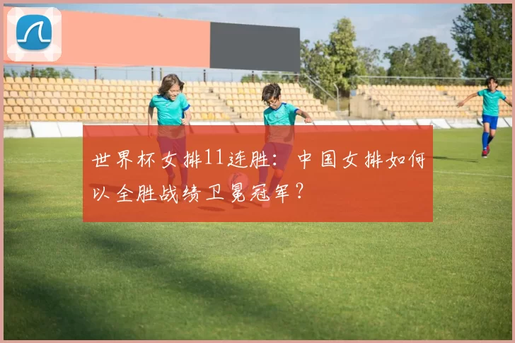 世界杯女排11连胜:中国女排如何以全胜战绩卫冕冠军?
