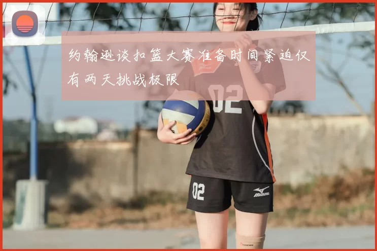 约翰逊谈扣篮大赛准备时间紧迫仅有两天挑战极限