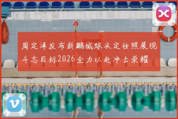 周定洋发布新鹏城球衣定妆照展现斗志目标2026全力以赴冲击荣耀