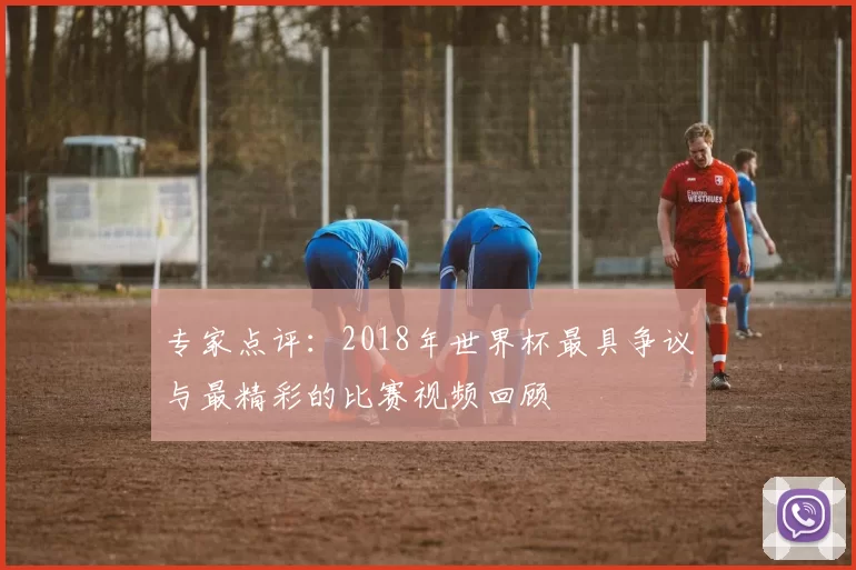 专家点评:2018年世界杯最具争议与最精彩的比赛视频回顾