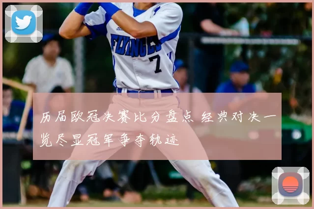 历届欧冠决赛比分盘点 经典对决一览尽显冠军争夺轨迹
