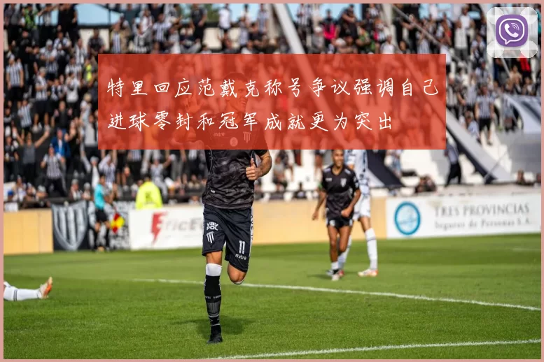 特里回应范戴克称号争议强调自己进球零封和冠军成就更为突出