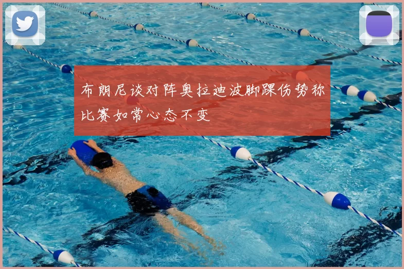 布朗尼谈对阵奥拉迪波脚踝伤势称比赛如常心态不变