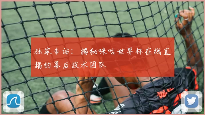 独家专访:揭秘咪咕世界杯在线直播的幕后技术团队