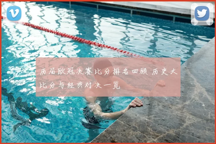 历届欧冠决赛比分排名回顾 历史大比分与经典对决一览