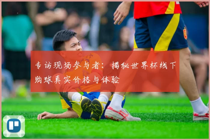 专访现场参与者：揭秘世界杯线下购球真实价格与体验