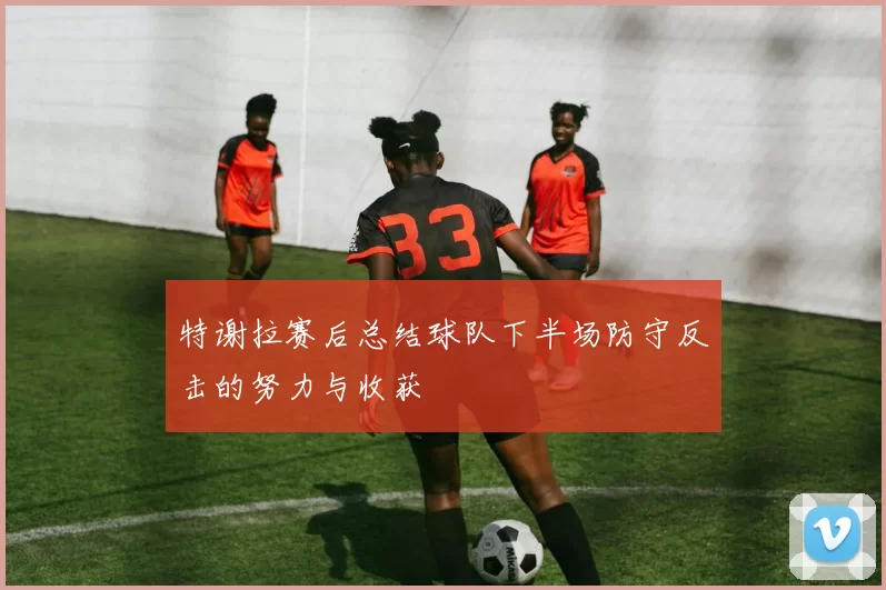 特谢拉赛后总结球队下半场防守反击的努力与收获