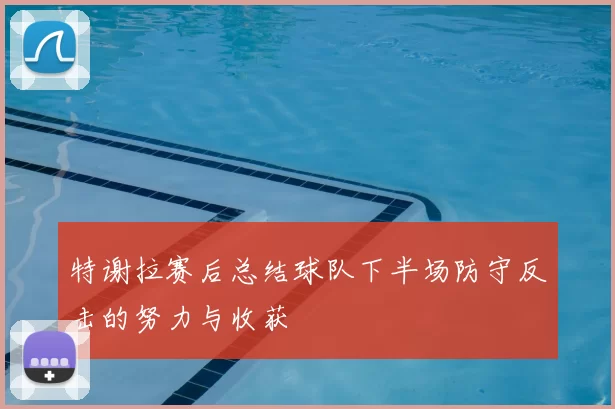 特谢拉赛后总结球队下半场防守反击的努力与收获