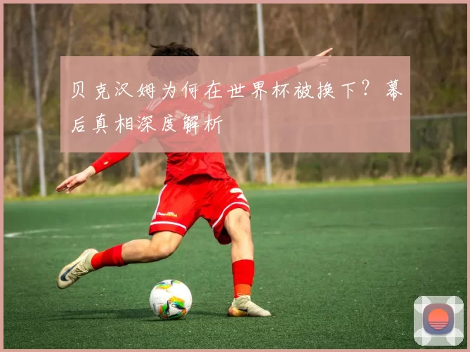 贝克汉姆为何在世界杯被换下?幕后真相深度解析