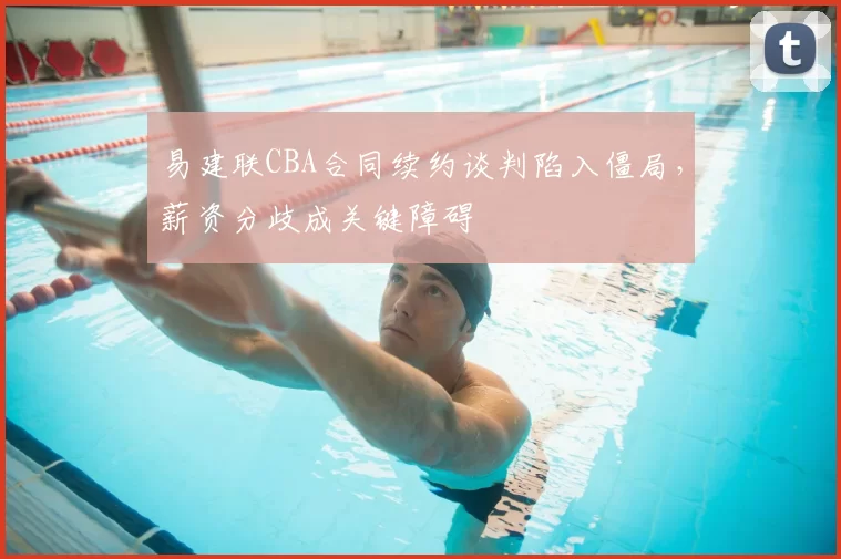易建联CBA合同续约谈判陷入僵局，薪资分歧成关键障碍