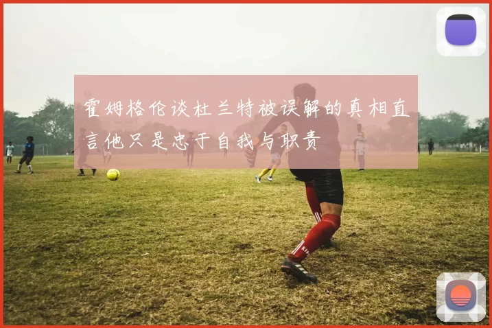 霍姆格伦谈杜兰特被误解的真相直言他只是忠于自我与职责