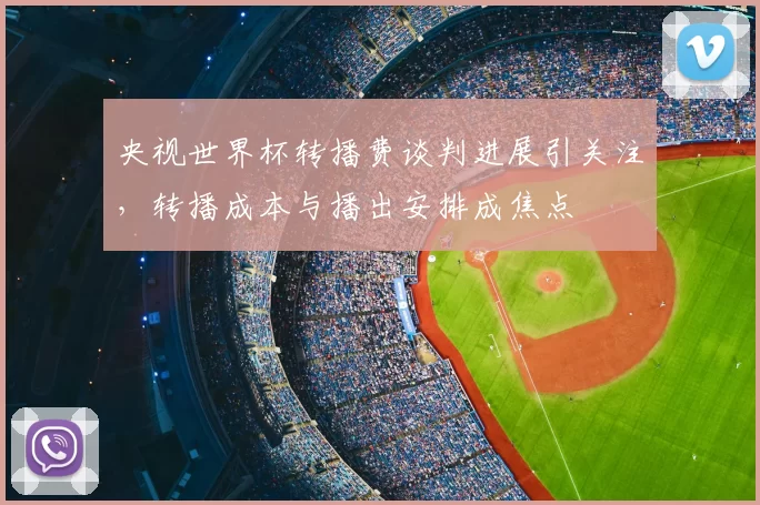 央视世界杯转播费谈判进展引关注,转播成本与播出安排成焦点