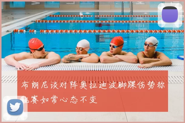 布朗尼谈对阵奥拉迪波脚踝伤势称比赛如常心态不变