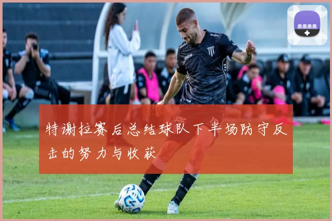特谢拉赛后总结球队下半场防守反击的努力与收获