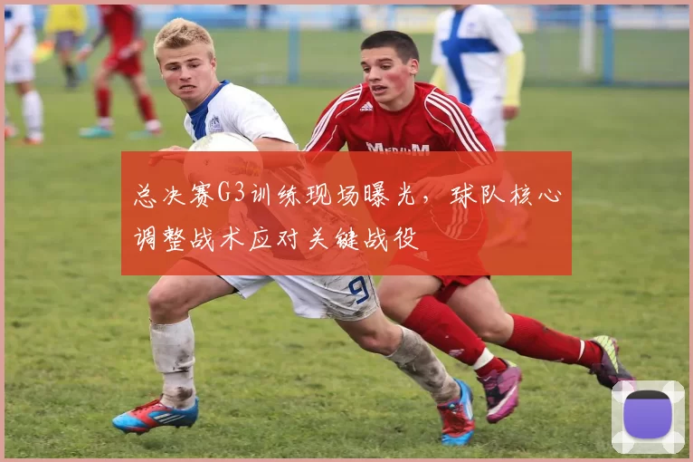 总决赛G3训练现场曝光,球队核心调整战术应对关键战役