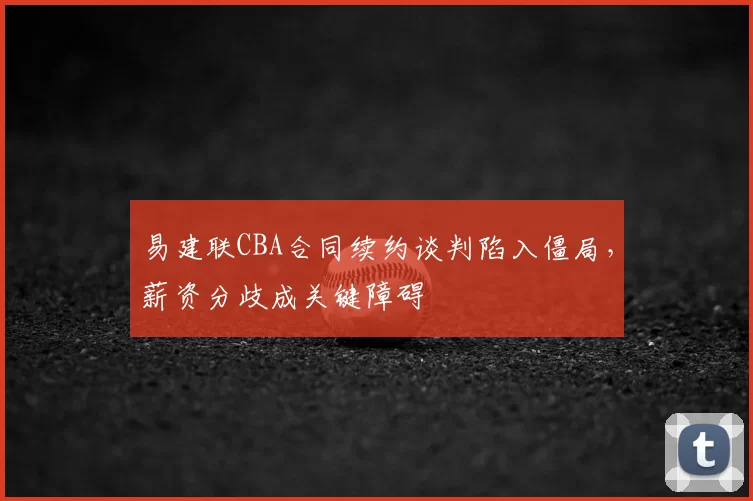 易建联CBA合同续约谈判陷入僵局,薪资分歧成关键障碍