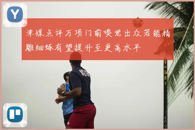津媒点评万项门前嗅觉出众若能精雕细琢有望提升至更高水平
