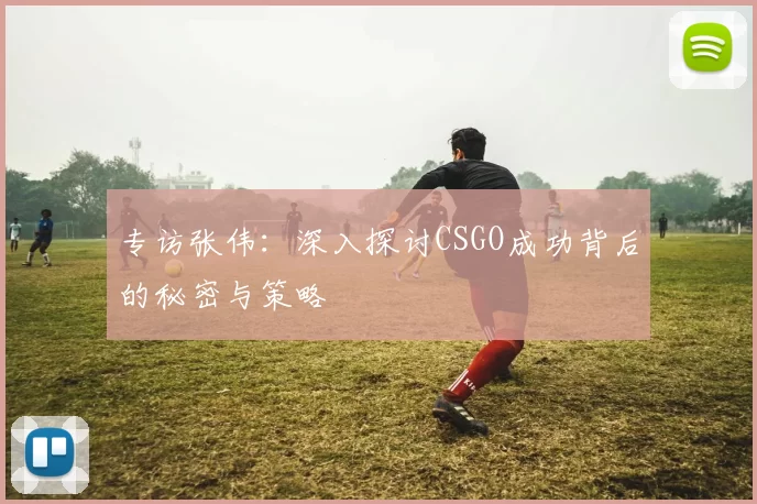 专访张伟：深入探讨CSGO成功背后的秘密与策略