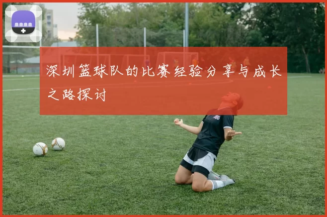 深圳篮球队的比赛经验分享与成长之路探讨
